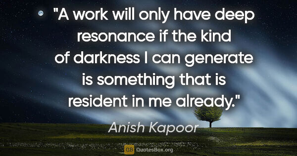 Anish Kapoor quote: "A work will only have deep resonance if the kind of darkness I..."