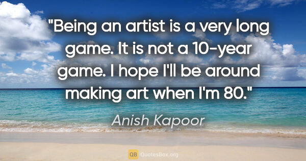 Anish Kapoor quote: "Being an artist is a very long game. It is not a 10-year game...."