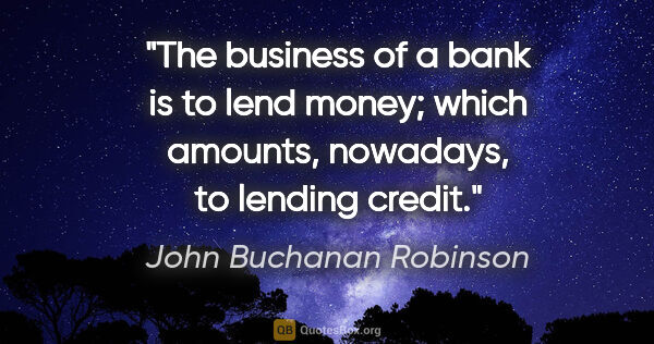 John Buchanan Robinson quote: "The business of a bank is to lend money; which amounts,..."