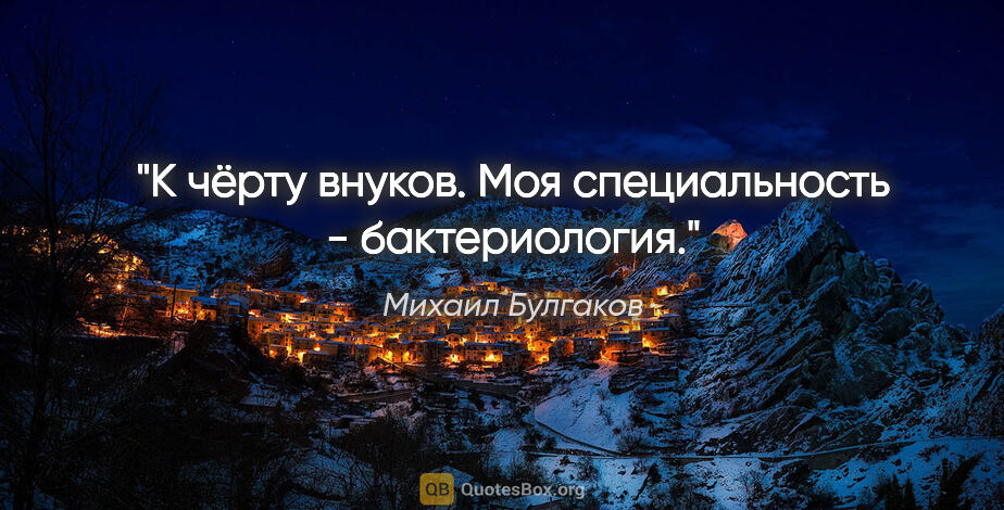 Михаил Булгаков цитата: "К чёрту внуков. Моя специальность - бактериология."