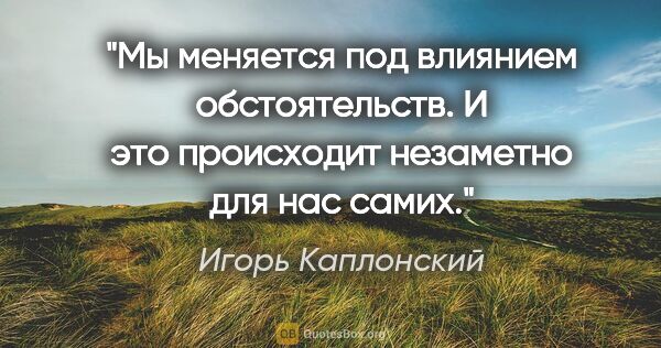 Игорь Каплонский цитата: "Мы меняется под влиянием обстоятельств. И это происходит..."