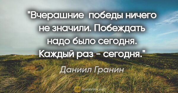 Даниил Гранин цитата: "Вчерашние  победы ничего не значили. Побеждать надо было..."