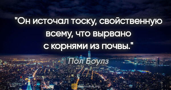 Пол Боулз цитата: "Он источал тоску, свойственную всему, что вырвано с корнями из..."