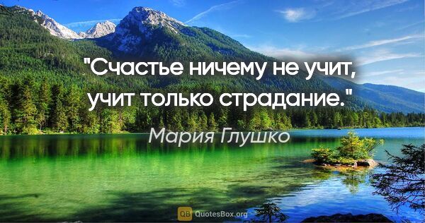 Мария Глушко цитата: "Счастье ничему не учит, учит только страдание."