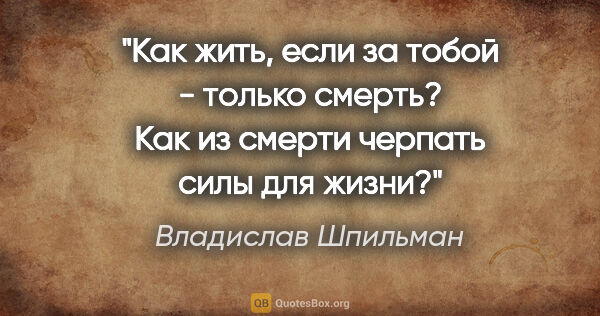 Владислав Шпильман цитата: "Как жить, если за тобой - только смерть? Как из смерти черпать..."