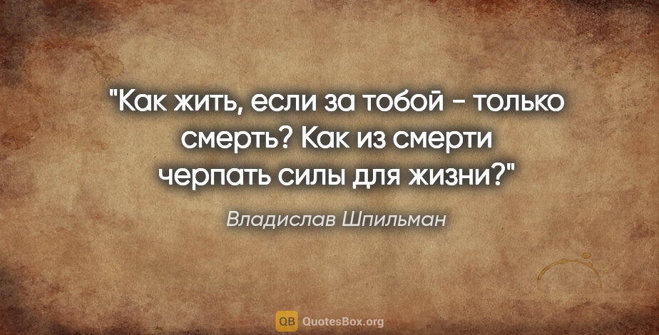 Владислав Шпильман цитата: "Как жить, если за тобой - только смерть? Как из смерти черпать..."