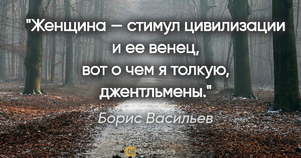 Борис Васильев цитата: "Женщина — стимул цивилизации и ее венец, вот о чем я толкую,..."