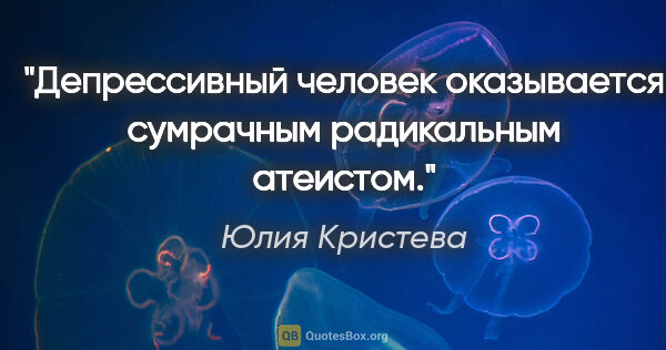 Юлия Кристева цитата: "Депрессивный человек оказывается сумрачным радикальным атеистом."