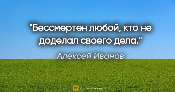 Алексей Иванов цитата: "Бессмертен любой, кто не доделал своего дела."