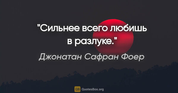 Джонатан Сафран Фоер цитата: "Сильнее всего любишь в разлуке."