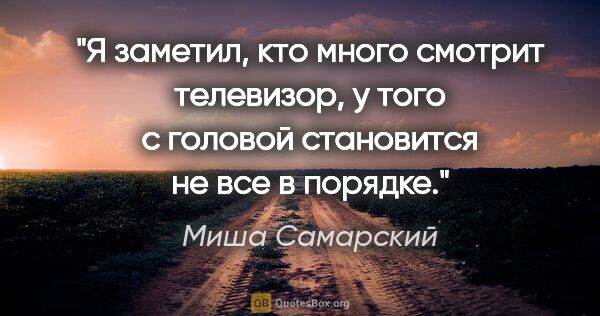 Миша Самарский цитата: "Я заметил, кто много смотрит телевизор, у того с головой..."