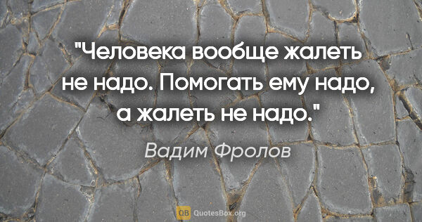 Вадим Фролов цитата: "«Человека вообще жалеть не надо. Помогать ему надо, а жалеть..."