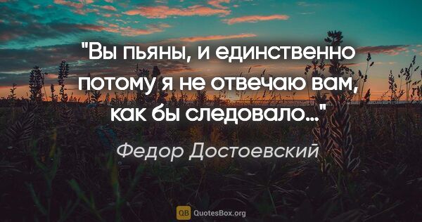 Федор Достоевский цитата: "Вы пьяны, и единственно потому я не отвечаю вам, как бы..."