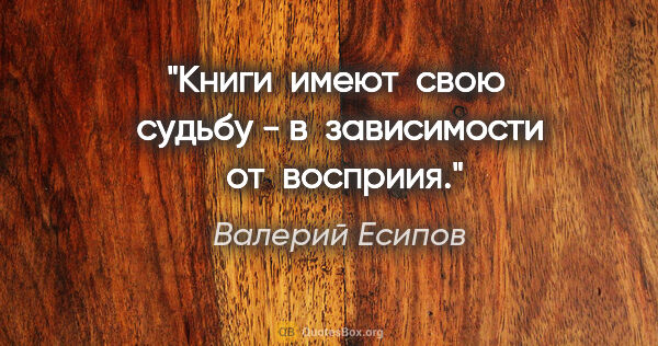 Валерий Есипов цитата: "Книги  имеют  свою  судьбу - в  зависимости  от  восприия."