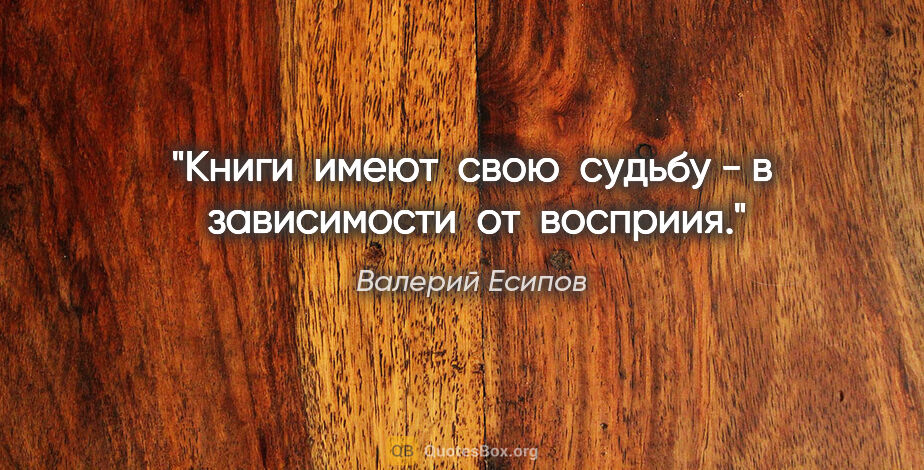 Валерий Есипов цитата: "Книги  имеют  свою  судьбу - в  зависимости  от  восприия."