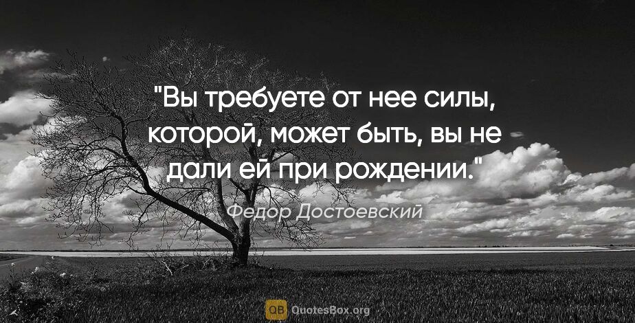 Федор Достоевский цитата: "Вы требуете от нее силы, которой, может быть, вы не дали ей..."