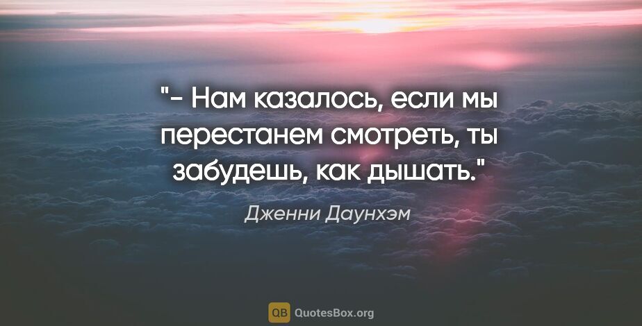 Дженни Даунхэм цитата: "- Нам казалось, если мы перестанем смотреть, ты забудешь, как..."