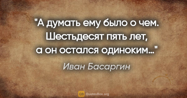 Иван Басаргин цитата: "А думать ему было о чем. Шестьдесят пять лет, а он остался..."