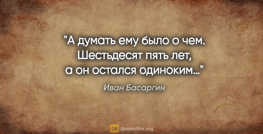 Иван Басаргин цитата: "А думать ему было о чем. Шестьдесят пять лет, а он остался..."