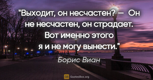 Борис Виан цитата: "Выходит, он несчастен?

— Он не несчастен, он страдает. Вот..."