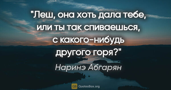 Наринэ Абгарян цитата: "Леш, она хоть дала тебе, или ты так спиваешься, с..."