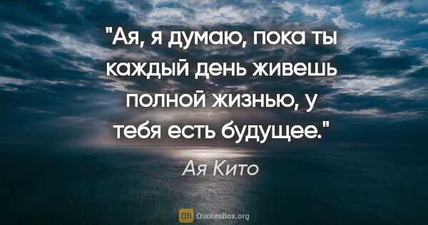 Ая Кито цитата: "Ая, я думаю, пока ты каждый день живешь полной жизнью, у тебя..."