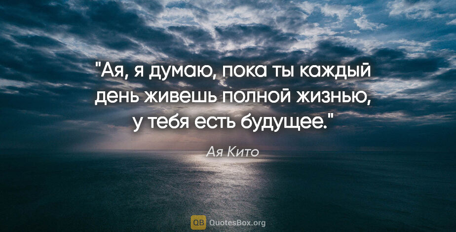 Ая Кито цитата: "Ая, я думаю, пока ты каждый день живешь полной жизнью, у тебя..."