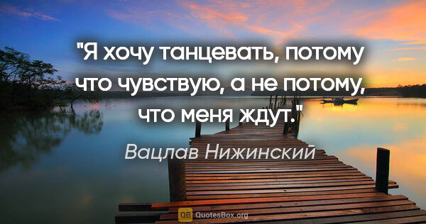 Вацлав Нижинский цитата: "Я хочу танцевать, потому что чувствую, а не потому, что меня..."