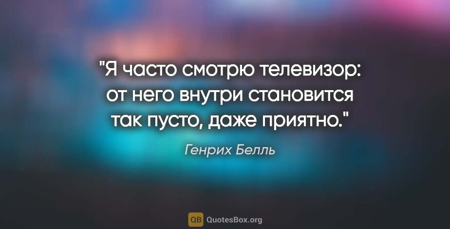 Генрих Белль цитата: "Я часто смотрю телевизор: от него внутри становится так пусто,..."