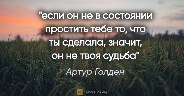 Артур Голден цитата: "если он не в состоянии простить тебе то, что ты сделала,..."