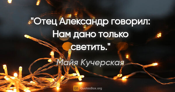 Майя Кучерская цитата: "Отец Александр говорил: «Нам дано только светить»."