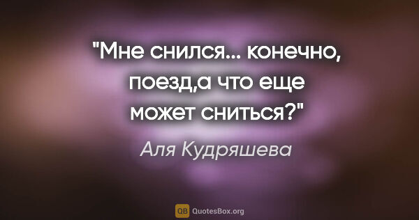 Аля Кудряшева цитата: "Мне снился... конечно, поезд,а что еще может сниться?"