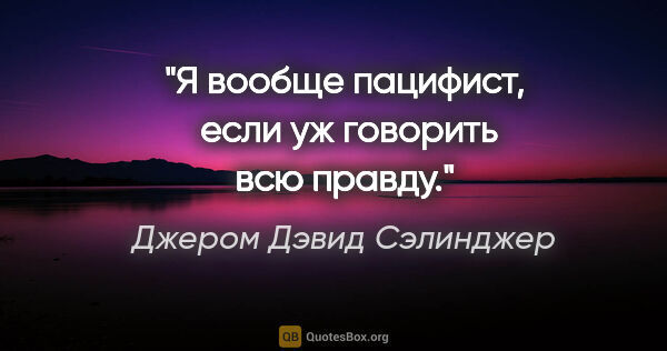 Джером Дэвид Сэлинджер цитата: "Я вообще пацифист,  если уж говорить всю правду."