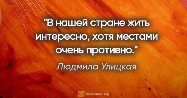 Людмила Улицкая цитата: "В нашей стране жить интересно, хотя местами очень противно."