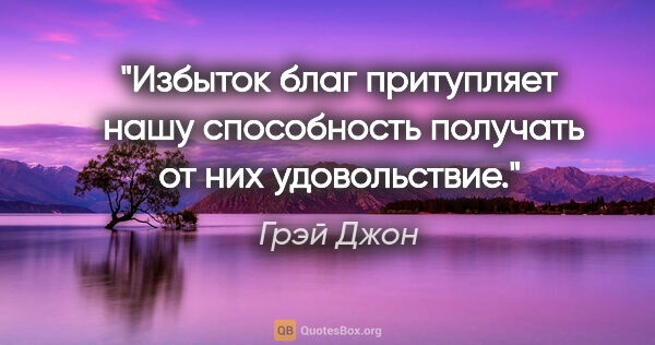 Грэй Джон цитата: "Избыток благ притупляет  нашу способность получать от них..."