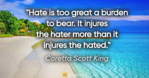 Coretta Scott King quote: "Hate is too great a burden to bear. It injures the hater more..."