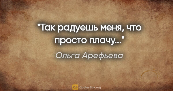 Ольга Арефьева цитата: "Так радуешь меня, что просто плачу..."