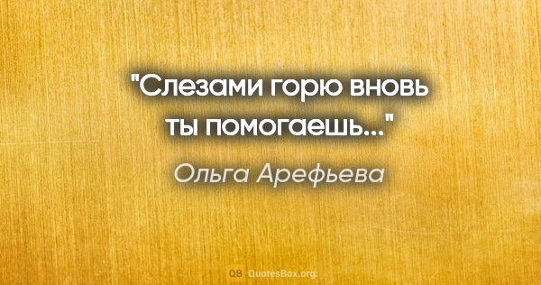 Ольга Арефьева цитата: "Слезами горю вновь ты помогаешь..."