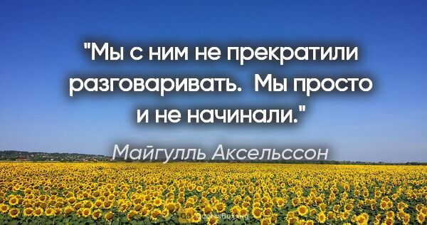 Майгулль Аксельссон цитата: "Мы с ним не прекратили разговаривать. 

Мы просто и не начинали."