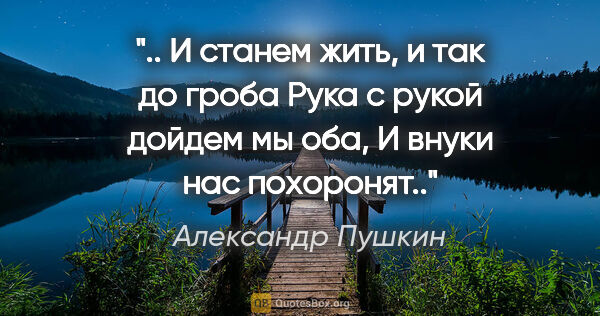Александр Пушкин цитата: " И станем жить, и так до гроба

Рука с рукой дойдем мы оба,

И..."