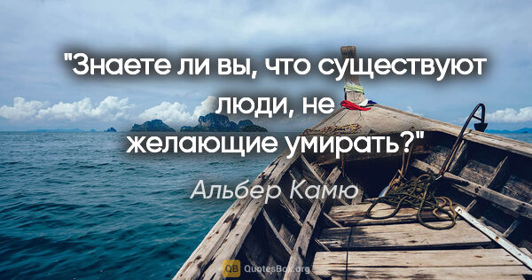Альбер Камю цитата: "Знаете ли вы, что существуют люди, не желающие умирать?"