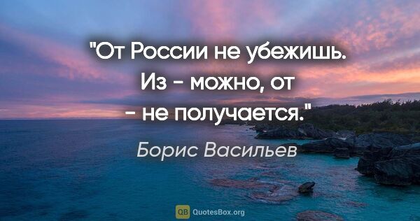 Борис Васильев цитата: "От России не убежишь. "Из" - можно, "от" - не получается."