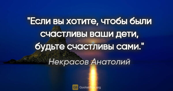 Некрасов Анатолий цитата: "Если вы хотите, чтобы были счастливы ваши дети, будьте..."