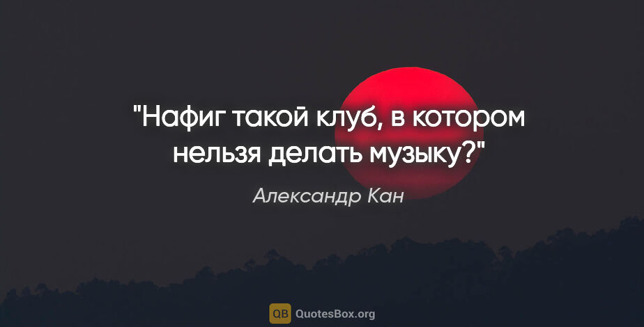 Александр Кан цитата: "Нафиг такой клуб, в котором нельзя делать музыку?"