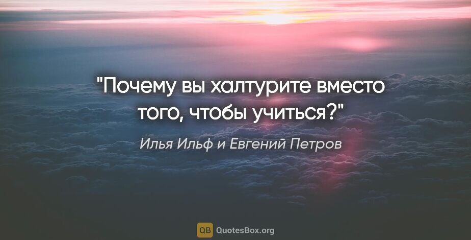 Илья Ильф и Евгений Петров цитата: "Почему вы халтурите вместо того, чтобы учиться?"