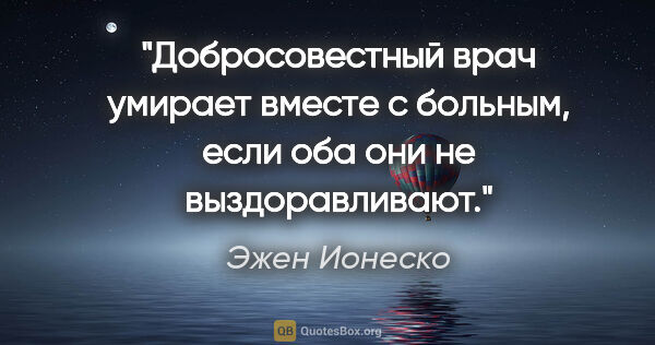 Эжен Ионеско цитата: "Добросовестный врач умирает вместе с больным, если оба они не..."