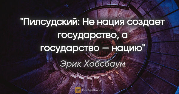 Эрик Хобсбаум цитата: "Пилсудский: «Не нация создает государство, а государство — нацию»"