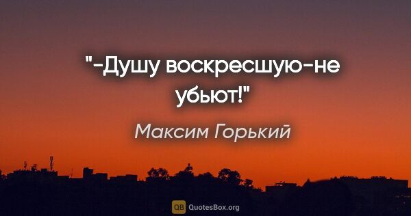 Максим Горький цитата: "-Душу воскресшую-не убьют!"