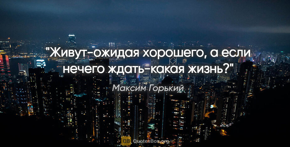 Максим Горький цитата: "Живут-ожидая хорошего, а если нечего ждать-какая жизнь?"