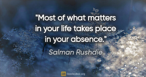Salman Rushdie quote: "Most of what matters in your life takes place in your absence."